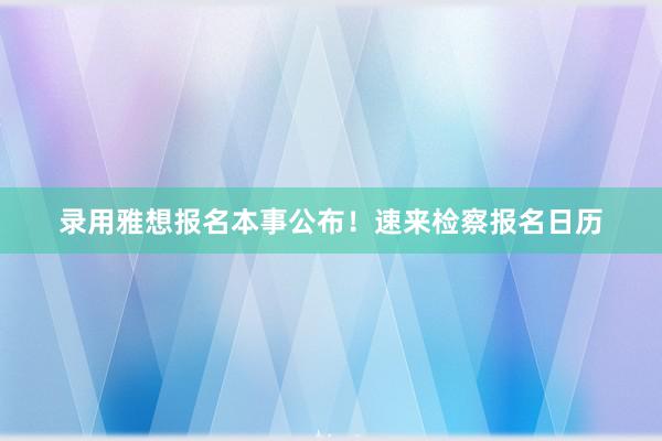 录用雅想报名本事公布！速来检察报名日历