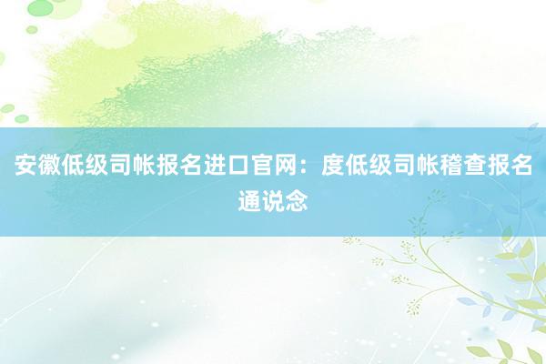 安徽低级司帐报名进口官网：度低级司帐稽查报名通说念
