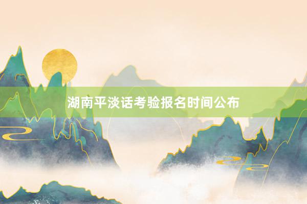 湖南平淡话考验报名时间公布