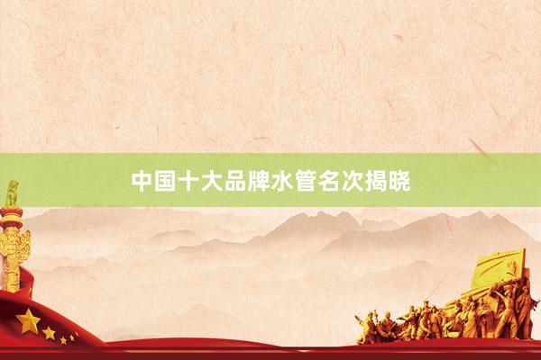 中国十大品牌水管名次揭晓