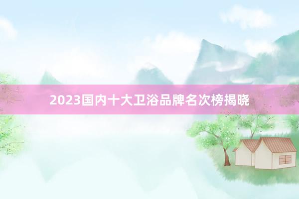 2023国内十大卫浴品牌名次榜揭晓