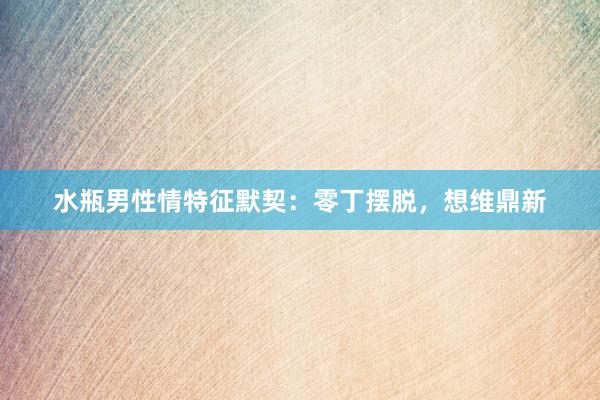水瓶男性情特征默契：零丁摆脱，想维鼎新