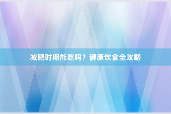 减肥时期能吃吗？健康饮食全攻略